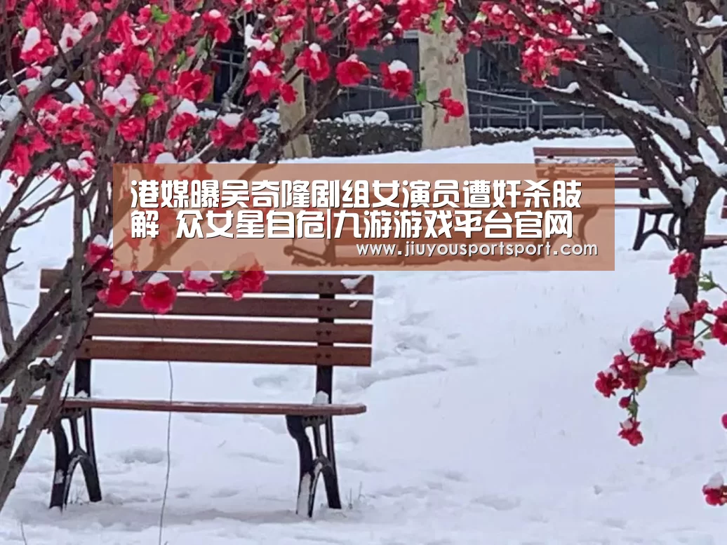 港媒曝吴奇隆剧组女演员遭奸杀肢解 众女星自危|九游游戏平台官网(图3) 九游官网下载
