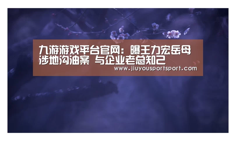 九游游戏平台官网：曝王力宏岳母涉地沟油案 与企业老总知己