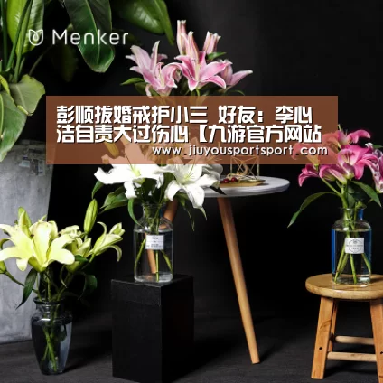彭顺拔婚戒护小三 好友：李心洁自责大过伤心【九游官方网站手机