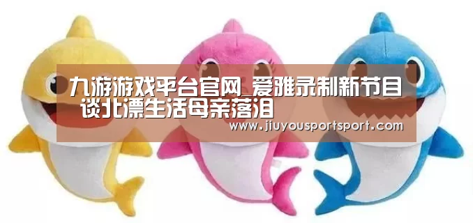 九游游戏平台官网_爱雅录制新节目 谈北漂生活母亲落泪