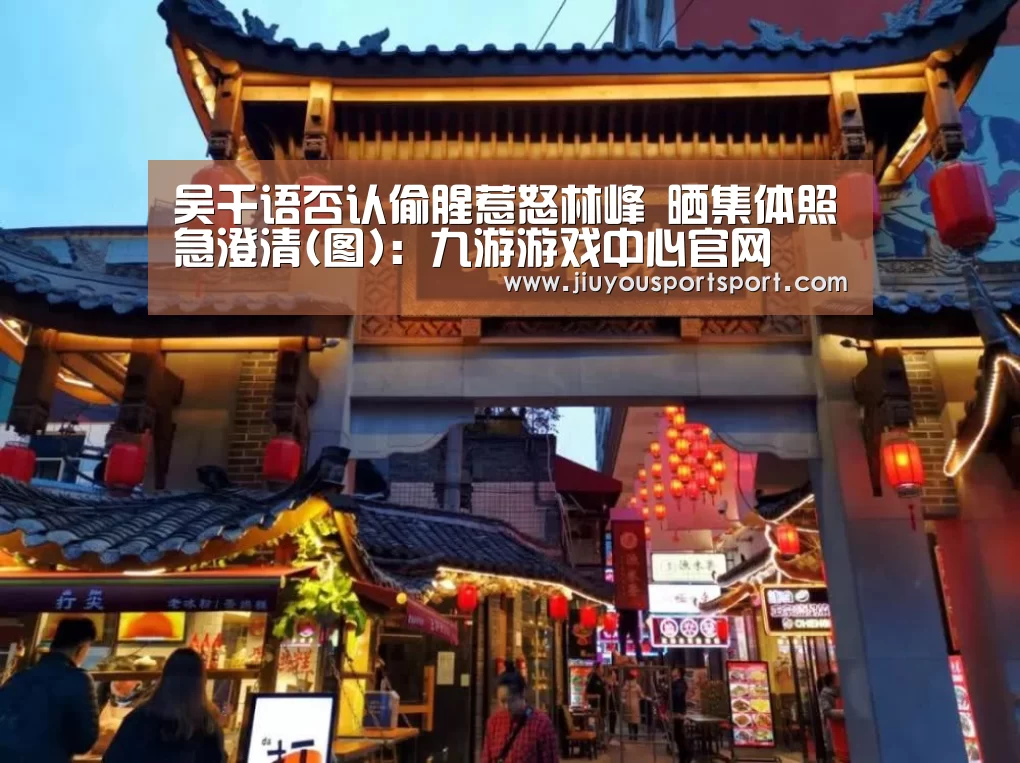 吴千语否认偷腥惹怒林峰 晒集体照急澄清(图):九游游戏中心官网(图2) 九游官网下载